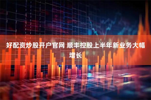好配资炒股开户官网 顺丰控股上半年新业务大幅增长
