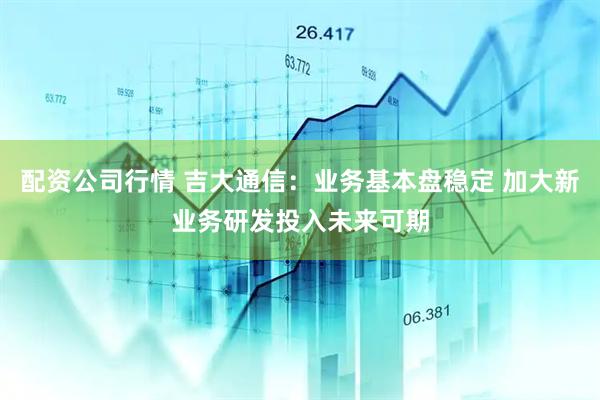 配资公司行情 吉大通信：业务基本盘稳定 加大新业务研发投入未来可期