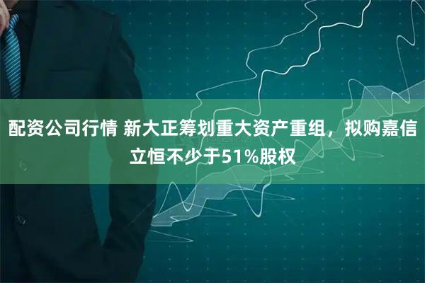 配资公司行情 新大正筹划重大资产重组，拟购嘉信立恒不少于51%股权