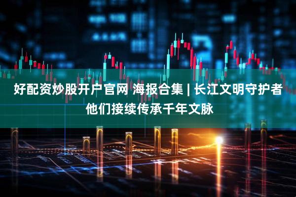 好配资炒股开户官网 海报合集 | 长江文明守护者 他们接续传承千年文脉