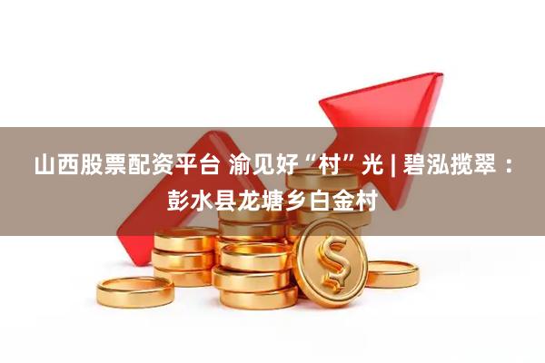 山西股票配资平台 渝见好“村”光 | 碧泓揽翠 ：彭水县龙塘乡白金村