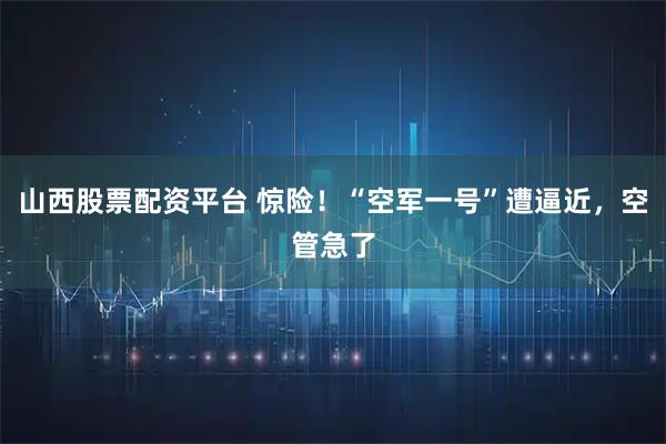 山西股票配资平台 惊险！“空军一号”遭逼近，空管急了