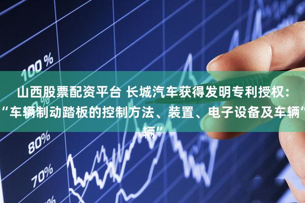 山西股票配资平台 长城汽车获得发明专利授权：“车辆制动踏板的控制方法、装置、电子设备及车辆”