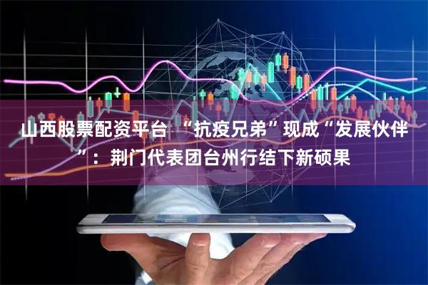 山西股票配资平台  “抗疫兄弟”现成“发展伙伴”：荆门代表团台州行结下新硕果