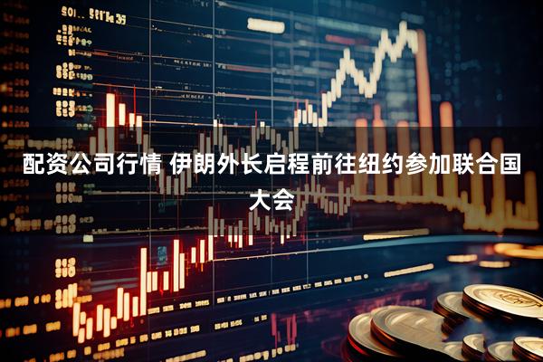 配资公司行情 伊朗外长启程前往纽约参加联合国大会