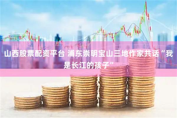 山西股票配资平台 浦东崇明宝山三地作家共话“我是长江的孩子”
